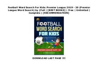 Football Word Search For Kids: Premier League 2019 - 20 (Premier
League Word Search) by {Full | [BEST BOOKS] | Free | Unlimited |
Complete | [RECOMMENDATION]
DONWLOAD LAST PAGE !!!!
Download Football Word Search For Kids: Premier League 2019 - 20 (Premier League Word Search) PDF Online
 