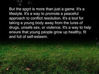 But the sport is more than just a game. It's a lifestyle. It's a way to promote a peaceful approach to conflict resolution. It's a tool for taking a young body away from the lures of drugs, unsafe sex, or violence. It's a way to help ensure that young people grow up healthy, fit and full of self-esteem.  