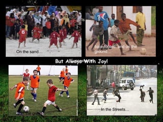 Football Is Played… bare-footed  and on the ground… In the Streets… On the sand… Everywhere! But Always With Joy! On the grass… 