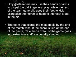 Only goalkeepers may use their hands or arms to propel the ball in general play, while the rest of the team generally uses their feet to kick, using also their torso or head to intercept a ball in the air.  The team that scores the most goals by the end of the match wins. If the score is tied at the end of the game, it’s either a draw  or the game goes into extra time and/or a penalty shootout. 