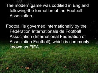 The modern game was codified in England following the formation of the Football Association. Football is governed internationally by the Fédération Internationale de Football Association (International Federation of Association Football), which is commonly known as FIFA.  