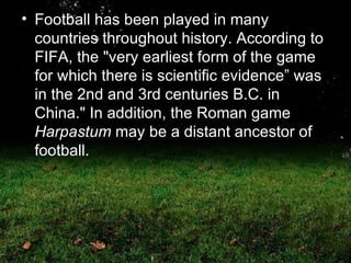 Football has been played in many countries throughout history. According to FIFA, the "very earliest form of the game for which there is scientific evidence” was in the 2nd and 3rd centuries B.C. in China." In addition, the Roman game  Harpastum  may be a distant ancestor of football.  