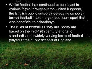 Whilst football has continued to be played in various forms throughout the United Kingdom, the English public schools (fee-paying schools) turned football into an organised team sport that was beneficial to schoolboys.  The rules of football as they are  today are based on the mid-19th century efforts to standardise the widely varying forms of football played at the public schools of England.  