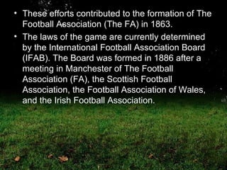 These efforts contributed to the formation of The Football Association (The FA) in 1863. The laws of the game are currently determined by the International Football Association Board (IFAB). The Board was formed in 1886 after a meeting in Manchester of The Football Association (FA), the Scottish Football Association, the Football Association of Wales, and the Irish Football Association.  