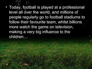 Today, football is played at a professional level all over the world, and millions of people regularly go to football stadiums to follow their favourite team, whilst billions more watch the game on television, making a very big influence to the children… 