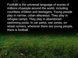 Football is the universal language of scores of millions of people around the world, including countless children and teenagers. Young people play in narrow, urban alleyways. They play in refugee camps. They play in abandoned swimming pools. In car parks, war zones, on street corners, wherever there are young people, there is football.  
