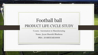 Football ball
PRODUCT LIFE CYCLE STUDY
Course- Automation in Manufacturing
Name- Joyan Sharukh Bhathena
PRN- 2018BTEME00008
 