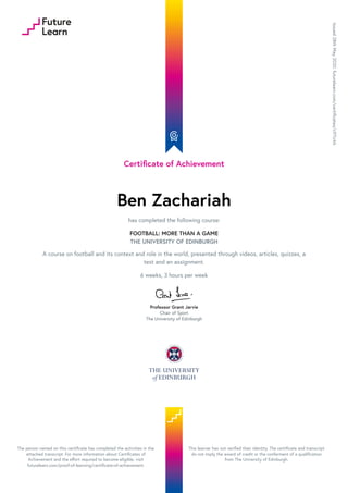 Certificate of Achievement
Ben Zachariah
has completed the following course:
FOOTBALL: MORE THAN A GAME
THE UNIVERSITY OF EDINBURGH
A course on football and its context and role in the world, presented through videos, articles, quizzes, a
test and an assignment.
6 weeks, 3 hours per week
Professor Grant Jarvie
Chair of Sport
The University of Edinburgh
Issued28thMay2020.futurelearn.com/certificates/c97crkh
The person named on this certificate has completed the activities in the
attached transcript. For more information about Certificates of
Achievement and the effort required to become eligible, visit
futurelearn.com/proof-of-learning/certificate-of-achievement.
This learner has not verified their identity. The certificate and transcript
do not imply the award of credit or the conferment of a qualification
from The University of Edinburgh.
 