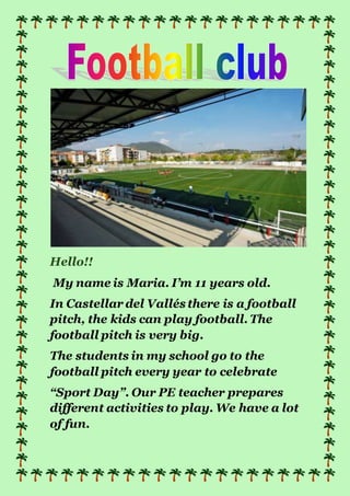 Hello!!
My name is Maria. I’m 11 years old.
In Castellar del Vallésthere is a football
pitch, the kids can play football. The
football pitch is very big.
The students in my school go to the
football pitch every year to celebrate
“Sport Day”. Our PE teacher prepares
different activities to play. We have a lot
of fun.
 