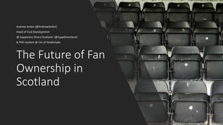 The Future of Fan
Ownership in
Scotland
Andrew Jenkin (@AndrewJenkin)
Head of Club Development
@ Supporters Direct Scotland (@SuppDirectScot)
& PhD student @ Uni of Strathclyde
 