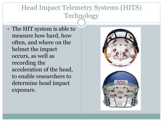Head Impact Telemetry Systems (HITS) 
Technology 
 The HIT system is able to 
measure how hard, how 
often, and where on the 
helmet the impact 
occurs, as well as 
recording the 
acceleration of the head, 
to enable researchers to 
determine head impact 
exposure. 
 