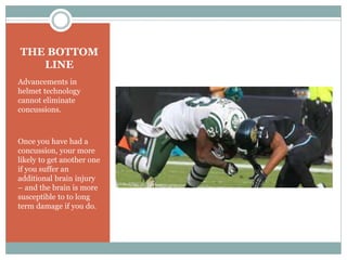 THE BOTTOM 
LINE 
Advancements in 
helmet technology 
cannot eliminate 
concussions. 
Once you have had a 
concussion, your more 
likely to get another one 
if you suffer an 
additional brain injury 
– and the brain is more 
susceptible to to long 
term damage if you do. 
