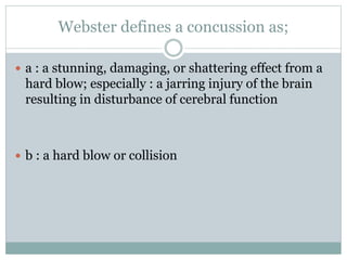 Webster defines a concussion as; 
 a : a stunning, damaging, or shattering effect from a 
hard blow; especially : a jarring injury of the brain 
resulting in disturbance of cerebral function 
 b : a hard blow or collision 
 