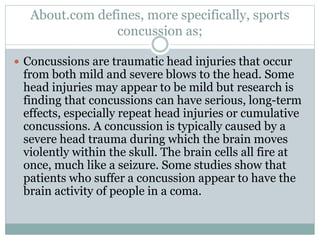 About.com defines, more specifically, sports 
concussion as; 
 Concussions are traumatic head injuries that occur 
from both mild and severe blows to the head. Some 
head injuries may appear to be mild but research is 
finding that concussions can have serious, long-term 
effects, especially repeat head injuries or cumulative 
concussions. A concussion is typically caused by a 
severe head trauma during which the brain moves 
violently within the skull. The brain cells all fire at 
once, much like a seizure. Some studies show that 
patients who suffer a concussion appear to have the 
brain activity of people in a coma. 
 