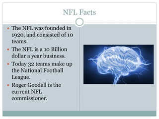 NFL Facts 
 The NFL was founded in 
1920, and consisted of 10 
teams. 
 The NFL is a 10 Billion 
dollar a year business. 
 Today 32 teams make up 
the National Football 
League. 
 Roger Goodell is the 
current NFL 
commissioner. 
 