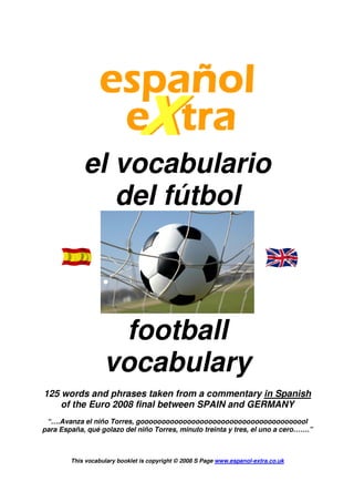 el vocabulario
del fútbol
football
vocabulary
125 words and phrases taken from a commentary in Spanish
of the Euro 2008 final between SPAIN and GERMANY
“….Avanza el niño Torres, goooooooooooooooooooooooooooooooooooooool
para España, qué golazo del niño Torres, minuto treinta y tres, el uno a cero…….”
This vocabulary booklet is copyright © 2008 S Page www.espanol-extra.co.uk
 