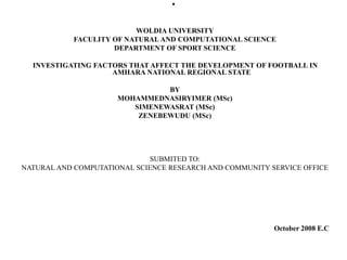 .
WOLDIA UNIVERSITY
FACULITY OF NATURAL AND COMPUTATIONAL SCIENCE
DEPARTMENT OF SPORT SCIENCE
INVESTIGATING FACTORS THAT AFFECT THE DEVELOPMENT OF FOOTBALL IN
AMHARA NATIONAL REGIONAL STATE
BY
MOHAMMEDNASIRYIMER (MSc)
SIMENEWASRAT (MSc)
ZENEBEWUDU (MSc)
SUBMITED TO:
NATURAL AND COMPUTATIONAL SCIENCE RESEARCH AND COMMUNITY SERVICE OFFICE
October 2008 E.C
 