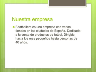 Nuestra empresa
 Footballers es una empresa con varias
tiendas en las ciudades de España. Dedicada
a la venta de productos de futbol. Dirigida
hacia los mas pequeños hasta personas de
40 años.
 