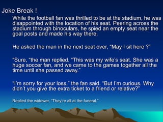 Joke Break !
   While the football fan was thrilled to be at the stadium, he was
   disappointed with the location of his seat. Peering across the
   stadium through binoculars, he spied an empty seat near the
   goal posts and made his way there.

   He asked the man in the next seat over, “May I sit here ?”

   “Sure, “the man replied. “This was my wife’s seat. She was a
   huge soccer fan, and we came to the games together all the
   time until she passed away.”

   “I’m sorry for your loss,” the fan said. “But I’m curious. Why
   didn’t you give the extra ticket to a friend or relative?”

   Replied the widower, “They’re all at the funeral.”
 