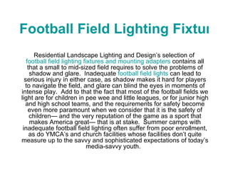 Football Field Lighting Fixtures Residential Landscape Lighting and Design’s selection of  football field lighting fixtures and mounting adapters  contains all that a small to mid-sized field requires to solve the problems of shadow and glare.  Inadequate  football field lights  can lead to serious injury in either case, as shadow makes it hard for players to navigate the field, and glare can blind the eyes in moments of intense play.  Add to that the fact that most of the football fields we light are for children in pee wee and little leagues, or for junior high and high school teams, and the requirements for safety become even more paramount when we consider that it is the safety of children— and the very reputation of the game as a sport that makes America great— that is at stake.  Summer camps with inadequate football field lighting often suffer from poor enrollment, as do YMCA’s and church facilities whose facilities don’t quite measure up to the savvy and sophisticated expectations of today’s media-savvy youth.   