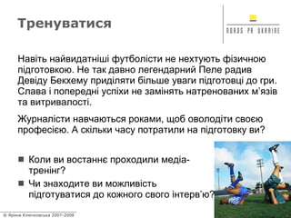 Тренуватися Коли ви востаннє проходили медіа-тренінг? Чи знаходите ви можливість підготуватися до кожного свого інтерв’ю? Навіть найвидатніші футболісти не нехтують фізичною підготовкою. Не так давно легендарний Пеле радив Девіду Бекхему приділяти більше уваги підготовці до гри. Слава і попередні успіхи не замінять натренованих м’язів та витривалості.  Журналісти навчаються роками, щоб оволодіти своєю професією. А скільки часу потратили на підготовку ви? 