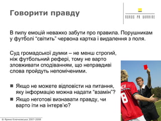 Говорити правду Якщо не можете відповісти на питання, яку інформацію можна надати “взамін”? Якщо неготові визнавати правду, чи варто іти на інтерв’ю? В пилу емоцій неважко забути про правила. Порушникам у футболі “світить” червона картка і видалення з поля. Суд громадської думки – не менш строгий, ніж футбольний рефері, тому не варто зловживати сподіванням, що неправдиві слова пройдуть непоміченими. 