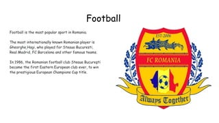 Football
Football is the most popular sport in Romania.
The most internationally known Romanian player is
Gheorghe Hagi, who played for Steaua Bucuresti,
Real Madrid, FC Barcelona and other famous teams.
In 1986, the Romanian football club Steaua Bucureşti
became the first Eastern European club ever, to win
the prestigious European Champions Cup title.
g
 