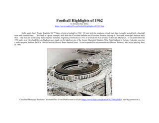 Football Highlights of 1962
by Donald Dale Milne
https://www.roadtrip62.com/football-highlights-of-1962.htm
Hello sports fans! Today Roadtrip-‘62 ™ takes a look at football in 1962. I’ll start with the stadiums, which back then typically hosted both a baseball
team and football team. Cleveland is a good example, with both the Cleveland Indians and Cleveland Browns playing at Cleveland Municipal Stadium back
then. That was one of the early multi-purpose stadiums, originally constructed in 1932 in a failed bid by Cleveland to host the Olympics. It was demolished in
1996 and a new Cleveland Browns Stadium now stands on the lakefront site of the former Municipal Stadium. Mile High Stadium in Denver, Colorado was also
a multi-purpose stadium, built in 1948 to host the Denver Bears baseball team. It was expanded to accommodate the Denver Broncos, who began playing there
in 1960.
Cleveland Municipal Stadium, Cleveland Ohio (From Photoscream at Flickr (https://www.flickr.com/photos/67827566@N00 ), used by permission.)
 