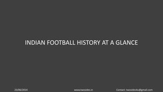 23/06/2014 www.twosides.in Contact: twosides4u@gmail.com
INDIAN FOOTBALL HISTORY AT A GLANCE
 