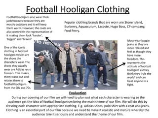 Football Hooligan Clothing 
Football hooligans also wear thick 
jackets/coats because they are 
mostly outdoors and it will keep 
them warm. However, the coats are 
also worn with the representation of 
it making them look ‘harder’, 
‘bigger’ and ‘braver’. 
One of the iconic 
clothing in Football 
hooligan movies are 
the shoes the 
characters wear. The 
shoes they usually 
wear are Adidas retro 
trainers. This makes 
them stand out and 
relates them to 
football hooligans 
from the 60s and 70s. 
Popular clothing brands that are worn are Stone Island, 
Burberry, Aquascutum, Lacoste, Hugo Boss, CP company, 
Fred Perry. 
Most wear baggie 
jeans as they are 
more relaxed and 
feel as though they 
have more 
freedom. This 
represents the 
attitude of football 
hooligans as they 
think they ‘rule the 
world’ and can 
beat anyone in a 
fight. 
Evaluation 
During our opening of our film we will need to plan out what each character is wearing so the 
audience get the idea of football hooliganism being the main theme of our film. We will do this by 
dressing each character with appropriate clothing. E.g. Adidas shoes, polo shirt with a coat and jeans. 
Clothing is an essential part of our film because we need to make it realistic and mature whereby the 
audience take it seriously and understand the theme of our film. 
