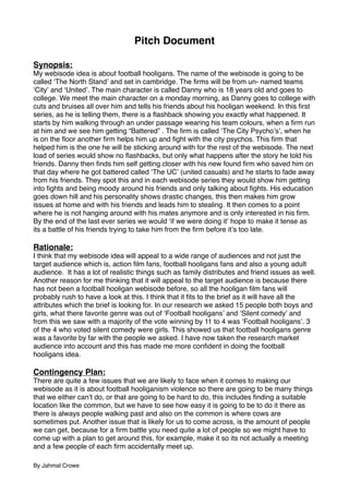 Pitch Document

Synopsis:
My webisode idea is about football hooligans. The name of the webisode is going to be
called ʻThe North Standʼ and set in cambridge. The ﬁrms will be from un- named teams
ʻCityʼ and ʻUnitedʼ. The main character is called Danny who is 18 years old and goes to
college. We meet the main character on a monday morning, as Danny goes to college with
cuts and bruises all over him and tells his friends about his hooligan weekend. In this ﬁrst
series, as he is telling them, there is a ﬂashback showing you exactly what happened. It
starts by him walking through an under passage wearing his team colours, when a ﬁrm run
at him and we see him getting “Battered” . The ﬁrm is called ʻThe City Psychoʼsʼ, when he
is on the ﬂoor another ﬁrm helps him up and ﬁght with the city psychos. This ﬁrm that
helped him is the one he will be sticking around with for the rest of the webisode. The next
load of series would show no ﬂashbacks, but only what happens after the story he told his
friends. Danny then ﬁnds him self getting closer with his new found ﬁrm who saved him on
that day where he got battered called ʻThe UCʼ (united casuals) and he starts to fade away
from his friends. They spot this and in each webisode series they would show him getting
into ﬁghts and being moody around his friends and only talking about ﬁghts. His education
goes down hill and his personality shows drastic changes, this then makes him grow
issues at home and with his friends and leads him to stealing. It then comes to a point
where he is not hanging around with his mates anymore and is only interested in his ﬁrm.
By the end of the last ever series we would ʻif we were doing itʼ hope to make it tense as
its a battle of his friends trying to take him from the ﬁrm before itʼs too late.

Rationale:
I think that my webisode idea will appeal to a wide range of audiences and not just the
target audience which is, action ﬁlm fans, football hooligans fans and also a young adult
audience. It has a lot of realistic things such as family distributes and friend issues as well.
Another reason for me thinking that it will appeal to the target audience is because there
has not been a football hooligan webisode before, so all the hooligan ﬁlm fans will
probably rush to have a look at this. I think that it ﬁts to the brief as it will have all the
attributes which the brief is looking for. In our research we asked 15 people both boys and
girls, what there favorite genre was out of ʻFootball hooligansʼ and ʻSilent comedyʼ and
from this we saw with a majority of the vote winning by 11 to 4 was ʻFootball hooligansʼ. 3
of the 4 who voted silent comedy were girls. This showed us that football hooligans genre
was a favorite by far with the people we asked. I have now taken the research market
audience into account and this has made me more conﬁdent in doing the football
hooligans idea.

Contingency Plan:
There are quite a few issues that we are likely to face when it comes to making our
webisode as it is about football hooliganism violence so there are going to be many things
that we either canʼt do, or that are going to be hard to do, this includes ﬁnding a suitable
location like the common, but we have to see how easy it is going to be to do it there as
there is always people walking past and also on the common is where cows are
sometimes put. Another issue that is likely for us to come across, is the amount of people
we can get, because for a ﬁrm battle you need quite a lot of people so we might have to
come up with a plan to get around this, for example, make it so its not actually a meeting
and a few people of each ﬁrm accidentally meet up.

By Jahmal Crowe
 