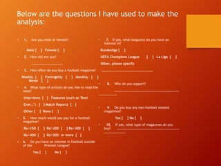 Below are the questions I have used to make the
analysis:
• 1. Are you male or female?
Male [ ] Female [ ]
• 2. How old are you?
.........................
• 3. How often do you buy a football magazine?
Weekly [ ] Fortnightly [ ] Monthly [ ]
Never [ ]
• 4. What type of articles do you like to read the
most?
Interviews [ ] Features (such as ‘Best
Ever…’) [ ] Match Reports [ ]
Other [ ] None [ ]
• 5. How much would you pay for a football
magazine?
Rs/-150 [ ] Rs/-200 [ ] Rs/-300 [ ]
Rs/-400 [ ] Rs/-500 or more [ ]
• 6. Do you have an interest in football outside
of the Premier League?
Yes [ ] No [ ]
• 7. If yes, what league(s) do you have an
interest in?
Bundesliga [ ]
UEFA Champions League [ ] La Liga [ ]
Other, please specify
…………………………………………………….
• 8. Who do you support?
……………………………………………………………………
………………….
• 9. Do you buy any non-football related
magazines?
Yes [ ] No [ ]
• 10. If yes, what type of magazines do you
buy? …………………………………………………………………
…………………….
 