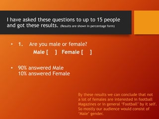I have asked these questions to up to 15 people
and got these results. (Results are shown in percentage form)
• 1. Are you male or female?
Male [ ] Female [ ]
• 90% answered Male
10% answered Female
By these results we can conclude that not
a lot of females are interested in football
Magazines or in general ‘Football’ by it self.
So mostly our audience would consist of
‘Male’ gender.
 
