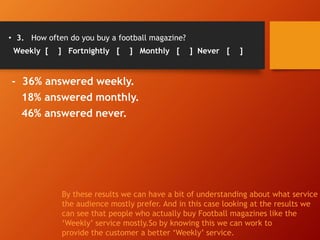 • 3. How often do you buy a football magazine?
Weekly [ ] Fortnightly [ ] Monthly [ ] Never [ ]
- 36% answered weekly.
18% answered monthly.
46% answered never.
By these results we can have a bit of understanding about what service
the audience mostly prefer. And in this case looking at the results we
can see that people who actually buy Football magazines like the
‘Weekly’ service mostly.So by knowing this we can work to
provide the customer a better ‘Weekly’ service.
 