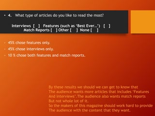 • 4. What type of articles do you like to read the most?
Interviews [ ] Features (such as ‘Best Ever…’) [ ]
Match Reports [ ] Other [ ] None [ ]
- 45% chose features only.
- 45% chose interviews only.
- 10 % chose both features and match reports.
By these results we should we can get to know that
The audience wants more articles that includes ‘Features
And interviews’.The audience also wants match reports
But not whole lot of it.
So the makers of this magazine should work hard to provide
The audience with the content that they want.
 