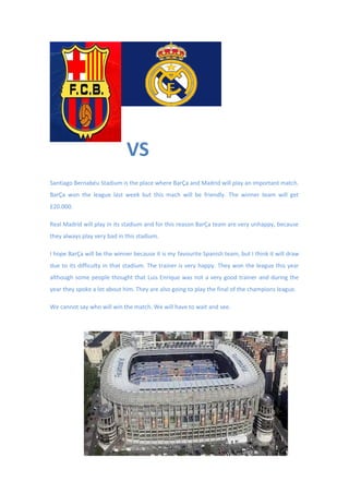 Santiago Bernabéu Stadium is the place where BarÇa and Madrid will play an important match.
BarÇa won the league last week but this mach will be friendly. The winner team will get
£20.000.
Real Madrid will play in its stadium and for this reason BarÇa team are very unhappy, because
they always play very bad in this stadium.
I hope BarÇa will be the winner because it is my favourite Spanish team, but I think it will draw
due to its difficulty in that stadium. The trainer is very happy. They won the league this year
although some people thought that Luis Enrique was not a very good trainer and during the
year they spoke a lot about him. They are also going to play the final of the champions league.
We cannot say who will win the match. We will have to wait and see.
VS
 