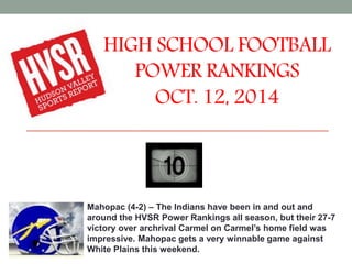 HIGH SCHOOL FOOTBALL 
POWER RANKINGS 
OCT. 12, 2014 
Mahopac (4-2) – The Indians have been in and out and 
around the HVSR Power Rankings all season, but their 27-7 
victory over archrival Carmel on Carmel’s home field was 
impressive. Mahopac gets a very winnable game against 
White Plains this weekend. 
 