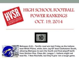 HIGH SCHOOL FOOTBALL 
POWER RANKINGS 
OCT. 19, 2014 
Mahopac (5-2) – Terrific road win last Friday as the Indians 
beat White Plains, while John Jay-EF beat Clarkstown South, 
allowing Mahopac to earn the fourth and final playoff berth 
from Section One, Class AA, League 1. Indians might not 
beat No. 1 New Rochelle, but they’ll give ‘em a tough game. 
 