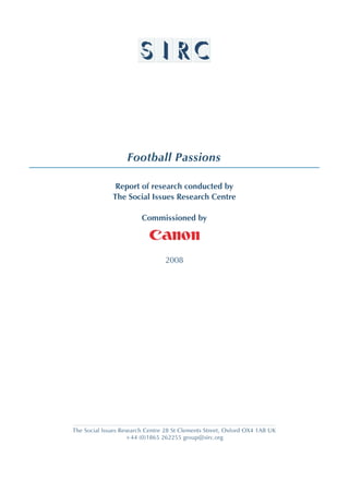 Football Passions
Report of research conducted by
The Social Issues Research Centre
Commissioned by
2008
The Social Issues Research Centre 28 St Clements Street, Oxford OX4 1AB UK
+44 (0)1865 262255 group@sirc.org
 