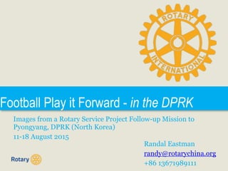 Football Play it Forward - in the DPRK
Images from a Rotary Service Project Follow-up Mission to
Pyongyang, DPRK (North Korea)
11-18 August 2015
Randal Eastman
randy@rotarychina.org
+86 13671989111
 