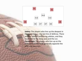 Safety: The players who line up the deepest in
the secondary — the last line of defense. There
are free safeties and strong safeties, and they
must defend the deep pass and the run.
Cornerback: The players who line up on the
wide parts of the field, generally opposite the
offensive receivers.
 