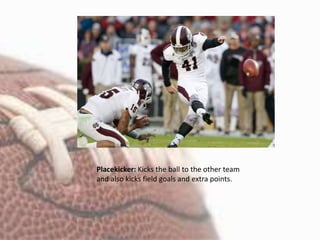 Placekicker: Kicks the ball to the other team
and also kicks field goals and extra points.
 