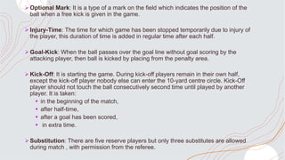 Optional Mark: It is a type of a mark on the field which indicates the position of the
ball when a free kick is given in the game.
Injury-Time: The time for which game has been stopped temporarily due to injury of
the player, this duration of time is added in regular time after each half.
Goal-Kick: When the ball passes over the goal line without goal scoring by the
attacking player, then ball is kicked by placing from the penalty area.
Kick-Off: It is starting the game. During kick-off players remain in their own half,
except the kick-off player nobody else can enter the 10-yard centre circle. Kick-Off
player should not touch the ball consecutively second time until played by another
player. It is taken:
 in the beginning of the match,
 after half-time,
 after a goal has been scored,
 in extra time.
Substitution: There are five reserve players but only three substitutes are allowed
during match , with permission from the referee.
 