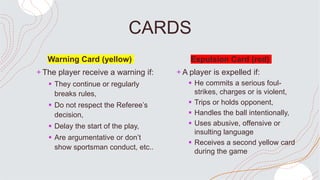 CARDS
Warning Card (yellow)
+ The player receive a warning if:
 They continue or regularly
breaks rules,
 Do not respect the Referee’s
decision,
 Delay the start of the play,
 Are argumentative or don’t
show sportsman conduct, etc..
Expulsion Card (red)
+ A player is expelled if:
 He commits a serious foul-
strikes, charges or is violent,
 Trips or holds opponent,
 Handles the ball intentionally,
 Uses abusive, offensive or
insulting language
 Receives a second yellow card
during the game
 