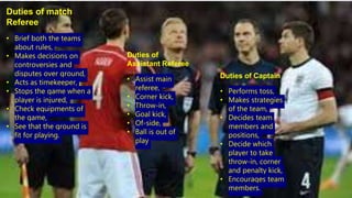 Duties of match
Referee
• Brief both the teams
about rules,
• Makes decisions on
controversies and
disputes over ground,
• Acts as timekeeper,
• Stops the game when a
player is injured,
• Check equipments of
the game,
• See that the ground is
fit for playing.
Duties of
Assistant Referee
• Assist main
referee,
• Corner kick,
• Throw-in,
• Goal kick,
• Of-side,
• Ball is out of
play
Duties of Captain
• Performs toss,
• Makes strategies
of the team,
• Decides team
members and
positions,
• Decide which
player to take
throw-in, corner
and penalty kick,
• Encourages team
members.
 