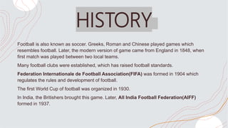 HISTORY
Football is also known as soccer. Greeks, Roman and Chinese played games which
resembles football. Later, the modern version of game came from England in 1848, when
first match was played between two local teams.
Many football clubs were established, which has raised football standards.
Federation Internationale de Football Association(FIFA) was formed in 1904 which
regulates the rules and development of football.
The first World Cup of football was organized in 1930.
In India, the Britishers brought this game. Later, All India Football Federation(AIFF)
formed in 1937.
 