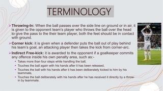 TERMINOLOGY
Throwing-In: When the ball passes over the side line on ground or in air, it
is given to the opponent team’s player who throws the ball over the head
to give the pass to the their team player, both the feet should be in contact
with ground.
Corner kick: it is given when a defender puts the ball out of play behind
his team’s goal, an attacking player then takes the kick from corner-arc.
Indirect Free-kick: it is awarded to the opponent if a goalkeeper commits
any offence inside his own penalty area, such as:-
 Takes more than four steps while handling the ball,
 Touches the ball again with his hands after it has been released,
 Touches the ball with his hands after it has been deliberately kicked to him by his
teammate,
 Touches the ball deliberately with his hands after he has received it directly by a throw-
in by teammate.
 