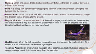 Nutmeg: When one player directs the ball intentionally between the legs of another player, it is
referred to as nutmeg.
Punt: It is a drop kick performed by dropping the ball from the hands and then kicking the ball
before it hits the ground.
Banana Kick: It is an off-centre kick which causes the ball to make a curve or suddenly change
the direction before dropping to the ground.
Bicycle Kick: Also known as overhead kick, in which a player jumps into the air, rising one leg
into the air in such a way that it is in front of the other in order to strike an airborne ball, then
kicks the ball backwards over his head own head.
Goal-Scored: When the ball completely crosses the goal line between the goalpost. And if it is
scored in a fair manner then the Referee signals goal.
Technical Area: It is an area which a manager, other coaches, and substitutes are allowed to
occupy during a match. It is 1metre away from the touchline.
 