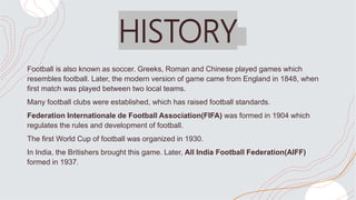 HISTORY
Football is also known as soccer. Greeks, Roman and Chinese played games which
resembles football. Later, the mode...