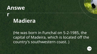 Answe
r
Madiera
(He was born in Funchal on 5-2-1985, the
capital of Madeira, which is located off the
country's southwestern coast. )
 